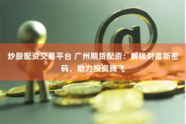 炒股配资交易平台 广州期货配资：解锁财富新密码，助力投资腾飞