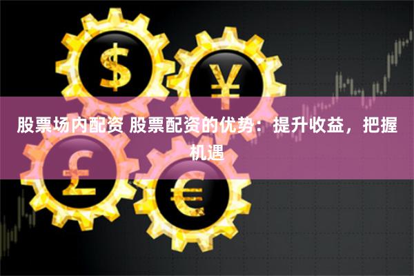 股票场内配资 股票配资的优势：提升收益，把握机遇
