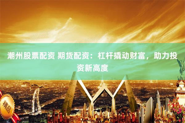 潮州股票配资 期货配资：杠杆撬动财富，助力投资新高度