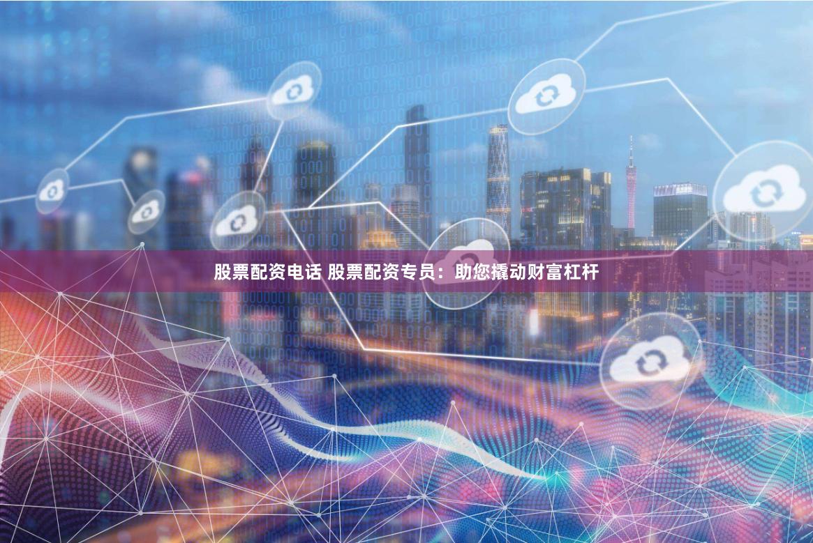 股票配资电话 股票配资专员：助您撬动财富杠杆
