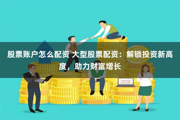 股票账户怎么配资 大型股票配资：解锁投资新高度，助力财富增长