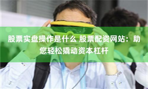 股票实盘操作是什么 股票配资网站：助您轻松撬动资本杠杆