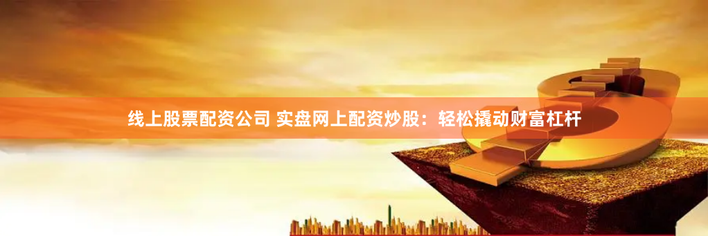 线上股票配资公司 实盘网上配资炒股：轻松撬动财富杠杆