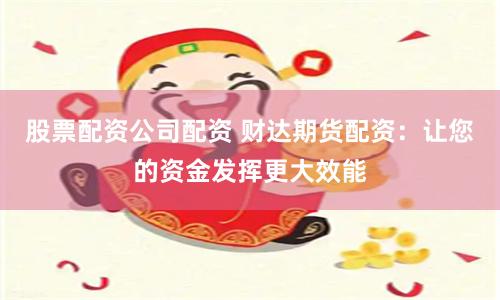 股票配资公司配资 财达期货配资：让您的资金发挥更大效能